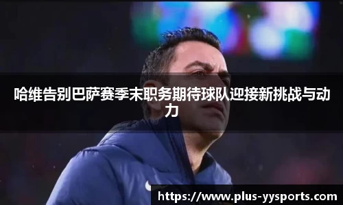 哈维告别巴萨赛季末职务期待球队迎接新挑战与动力